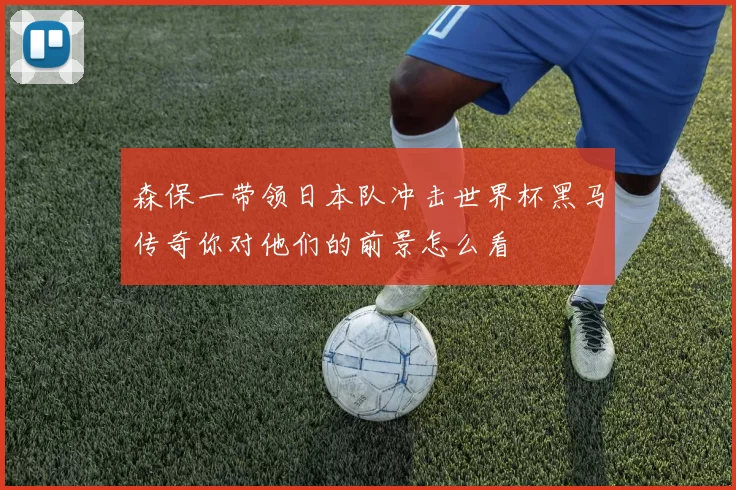 森保一带领日本队冲击世界杯黑马传奇你对他们的前景怎么看