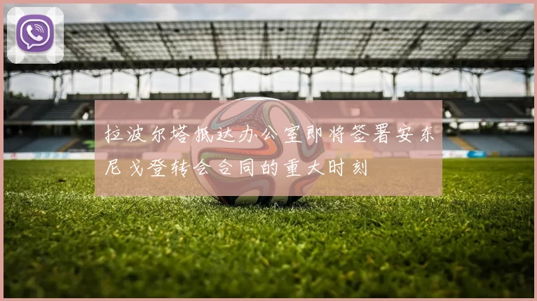 拉波尔塔抵达办公室即将签署安东尼戈登转会合同的重大时刻