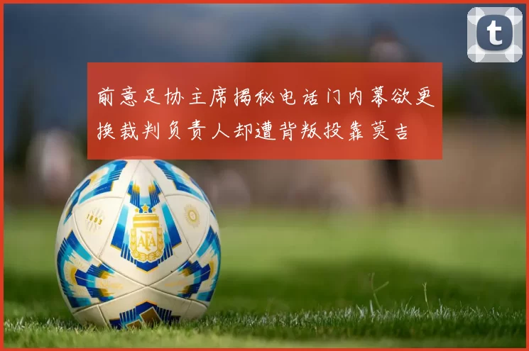 前意足协主席揭秘电话门内幕欲更换裁判负责人却遭背叛投靠莫吉