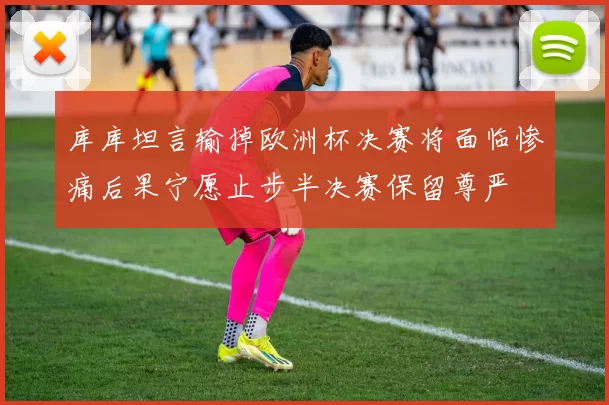 库库坦言输掉欧洲杯决赛将面临惨痛后果宁愿止步半决赛保留尊严