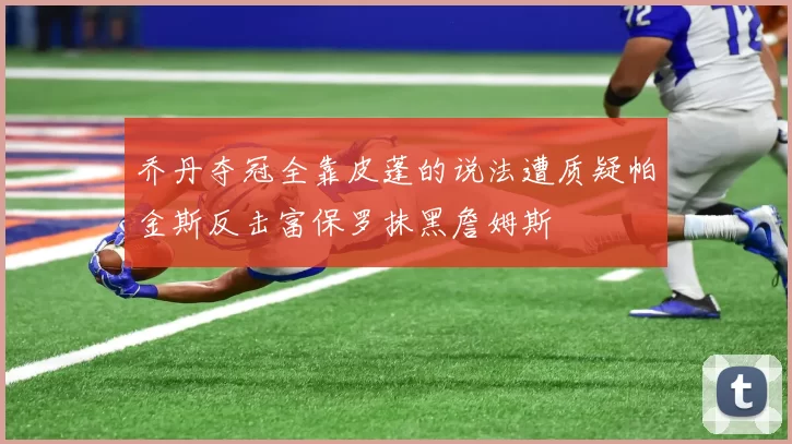 乔丹夺冠全靠皮蓬的说法遭质疑帕金斯反击富保罗抹黑詹姆斯