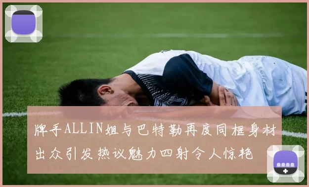 牌手ALLIN姐与巴特勒再度同框身材出众引发热议魅力四射令人惊艳