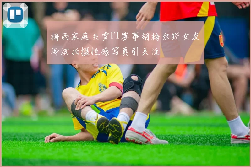 梅西家庭共赏F1赛事胡梅尔斯女友海滨拍摄性感写真引关注