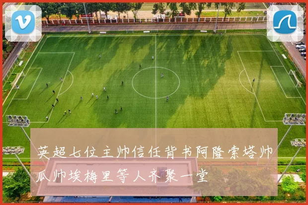 英超七位主帅信任背书阿隆索塔帅瓜帅埃梅里等人齐聚一堂