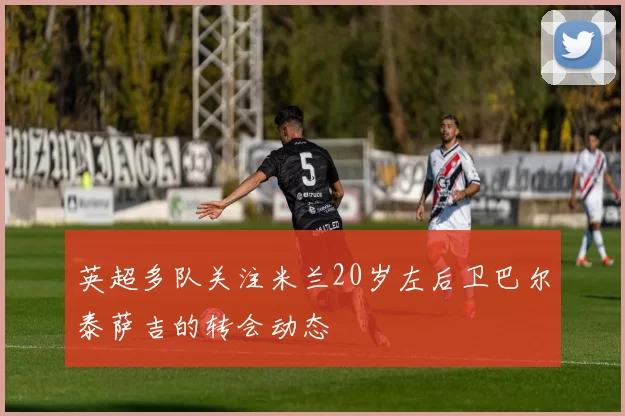 英超多队关注米兰20岁左后卫巴尔泰萨吉的转会动态