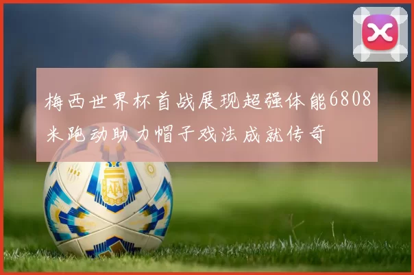 梅西世界杯首战展现超强体能6808米跑动助力帽子戏法成就传奇